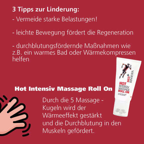 Riviera MED+ HOT Intensiv Massage Roll On 150 ml mit Text: 3 Tipps zur Linderung: vermeide starke Belastungen, leichte Bewegung fördert die Regeneration, durchblutungsfördernde Maßnahmen wie z. B. ein warmes Bad oder Wärmekompressen helfen.  Hot Intensiv Massage | Naturpräparate Dietericholl On: durch die 5 Massage-Kugeln wird der Wärmeeffekt verstärkt und die Durchblutung in den Muskeln gefördert. | Naturpräparate Dieterich